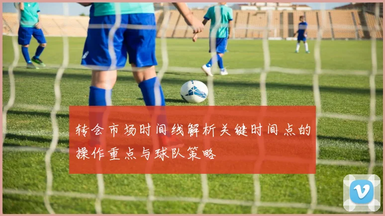 转会市场时间线解析关键时间点的操作重点与球队策略
