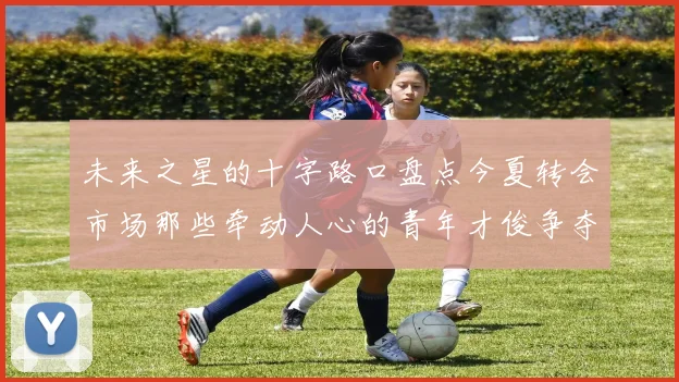 未来之星的十字路口盘点今夏转会市场那些牵动人心的青年才俊争夺战