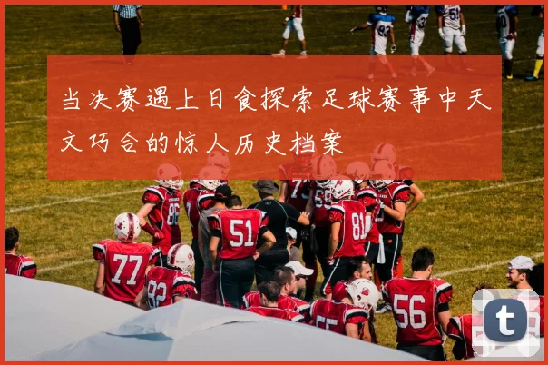 当决赛遇上日食探索足球赛事中天文巧合的惊人历史档案